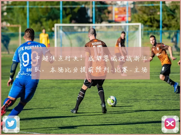 中超焦点对决！成都蓉城迎战浙江队，本场比分提前预判_比赛_主场_罗斯·阿洛伊西