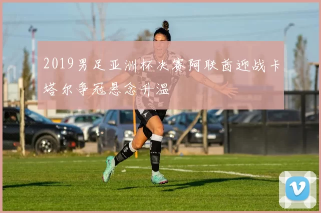 2019男足亚洲杯决赛阿联酋迎战卡塔尔争冠悬念升温