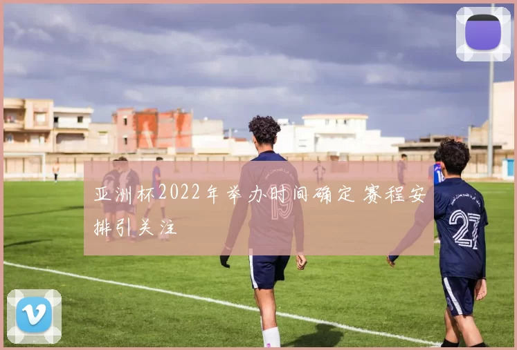 亚洲杯2022年举办时间确定 赛程安排引关注