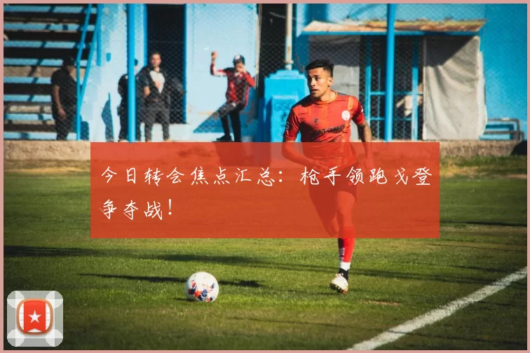 今日转会焦点汇总：枪手领跑戈登争夺战！