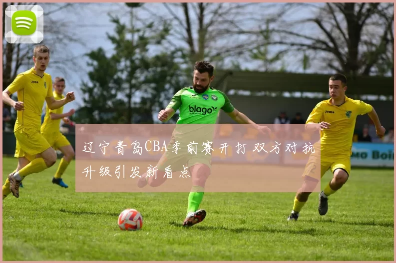 辽宁青岛CBA季前赛开打 双方对抗升级引发新看点