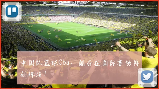 中国队篮球Cba，能否在国际赛场再创辉煌？