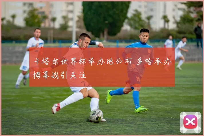 卡塔尔世界杯举办地公布 多哈承办揭幕战引关注