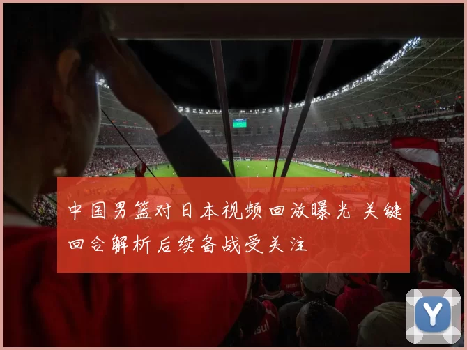 中国男篮对日本视频回放曝光 关键回合解析后续备战受关注