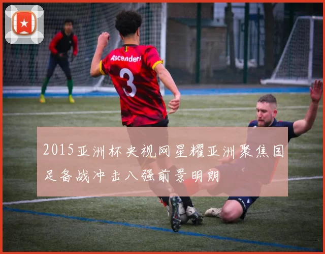 2015亚洲杯央视网星耀亚洲聚焦国足备战冲击八强前景明朗
