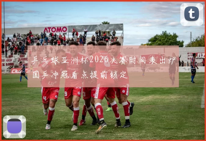 乒乓球亚洲杯2026决赛时间表出炉国乒冲冠看点提前锁定