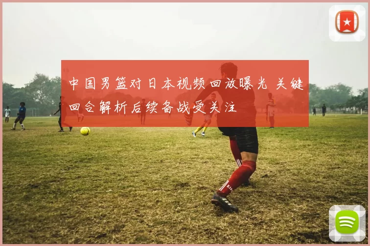 中国男篮对日本视频回放曝光 关键回合解析后续备战受关注