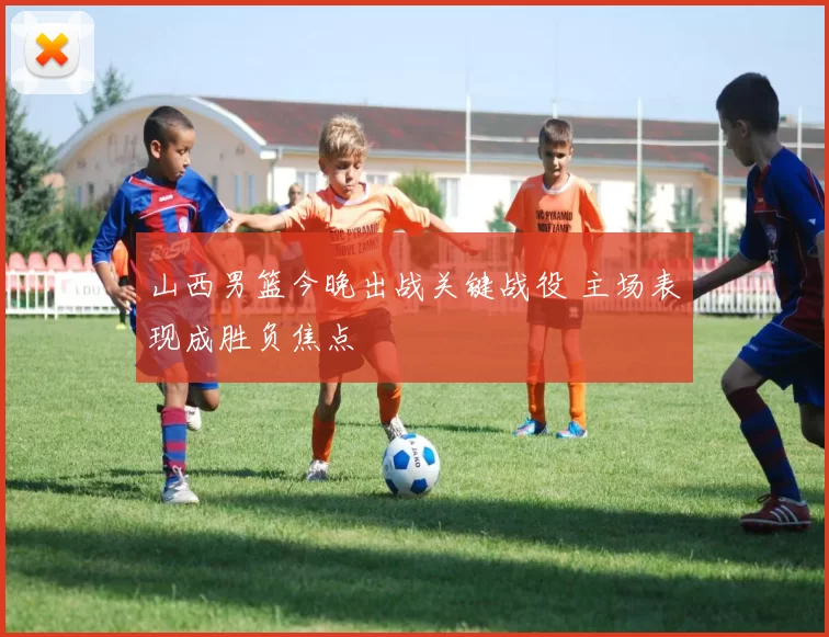 山西男篮今晚出战关键战役 主场表现成胜负焦点