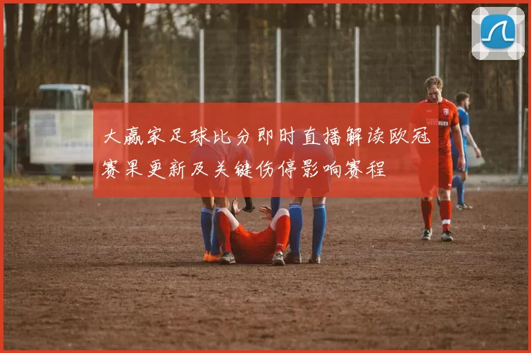 大赢家足球比分即时直播解读欧冠赛果更新及关键伤停影响赛程