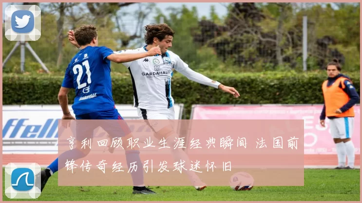 亨利回顾职业生涯经典瞬间 法国前锋传奇经历引发球迷怀旧