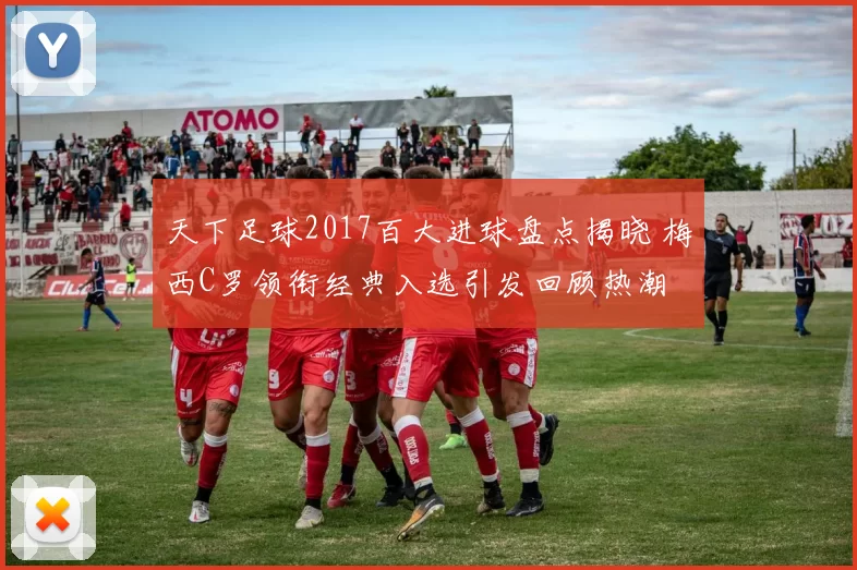 天下足球2017百大进球盘点揭晓 梅西C罗领衔经典入选引发回顾热潮