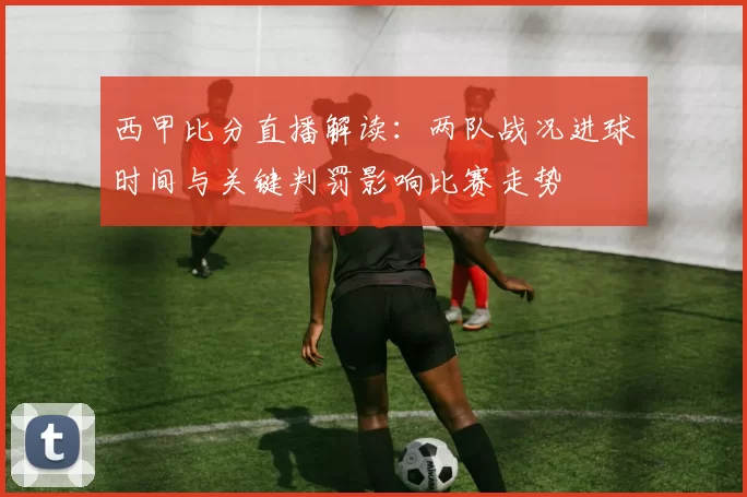 西甲比分直播解读：两队战况进球时间与关键判罚影响比赛走势