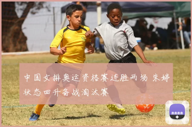 中国女排奥运资格赛连胜两场 朱婷状态回升备战淘汰赛