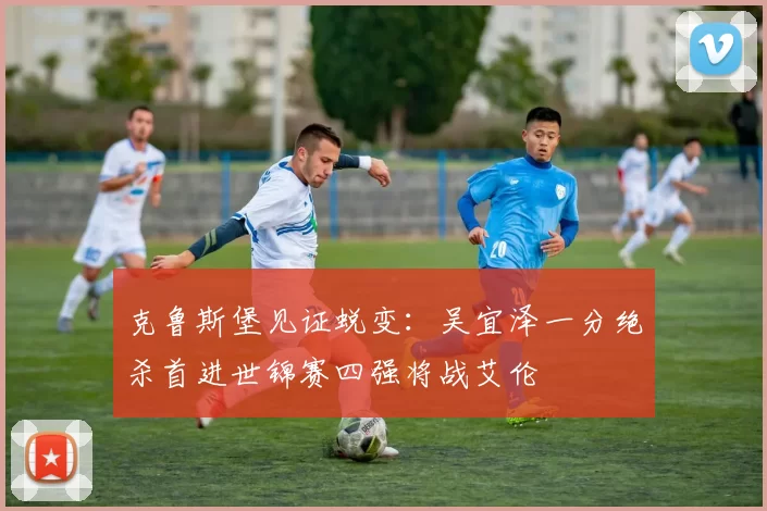 克鲁斯堡见证蜕变：吴宜泽一分绝杀首进世锦赛四强将战艾伦