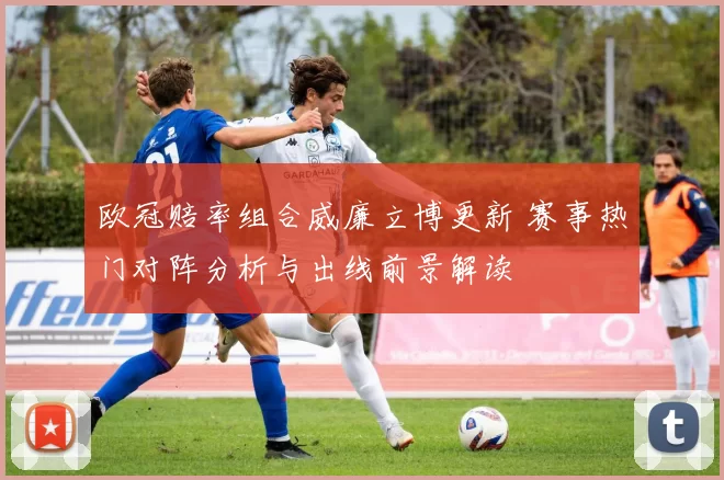 欧冠赔率组合威廉立博更新 赛事热门对阵分析与出线前景解读