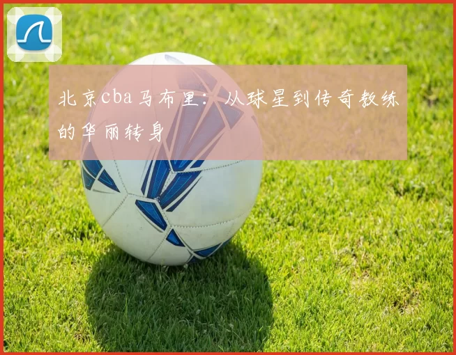 北京cba马布里：从球星到传奇教练的华丽转身