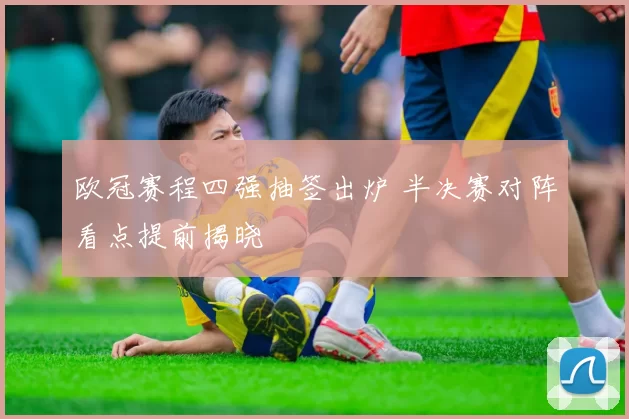 欧冠赛程四强抽签出炉 半决赛对阵看点提前揭晓