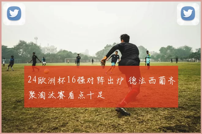 24欧洲杯16强对阵出炉 德法西葡齐聚淘汰赛看点十足