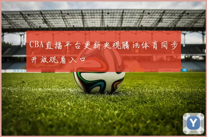 CBA直播平台更新央视腾讯体育同步开放观看入口