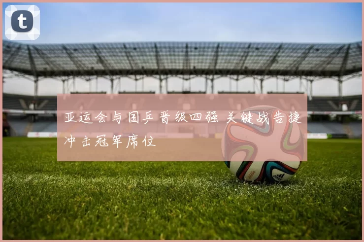 亚运会与国乒晋级四强 关键战告捷冲击冠军席位