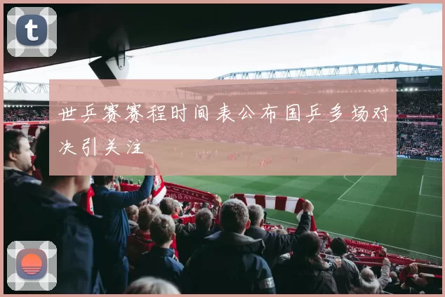 世乒赛赛程时间表公布国乒多场对决引关注