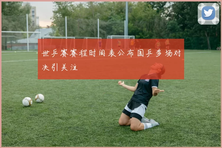 世乒赛赛程时间表公布国乒多场对决引关注