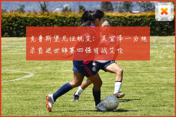 克鲁斯堡见证蜕变：吴宜泽一分绝杀首进世锦赛四强将战艾伦