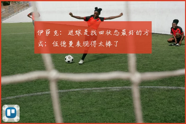 伊萨克：进球是找回状态最好的方式；伍德曼表现得太棒了