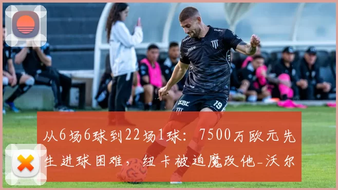 从6场6球到22场1球：7500万欧元先生进球困难，纽卡被迫魔改他_沃尔特马德_埃迪·豪_比赛