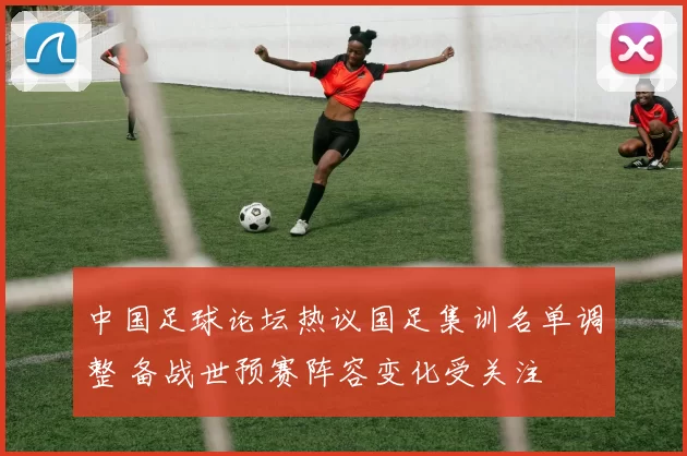 中国足球论坛热议国足集训名单调整 备战世预赛阵容变化受关注