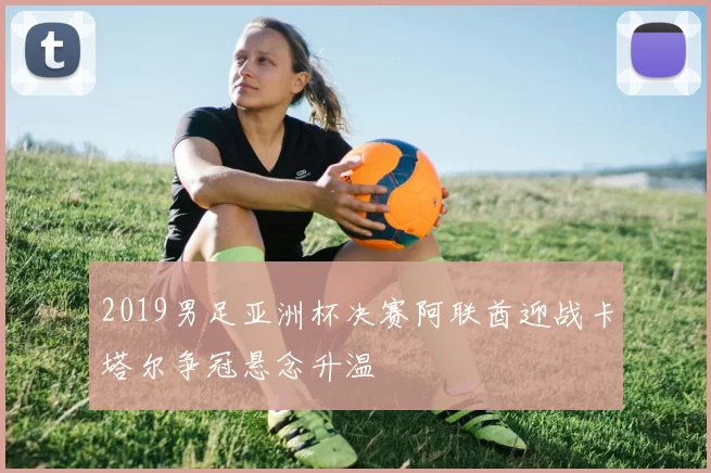 2019男足亚洲杯决赛阿联酋迎战卡塔尔争冠悬念升温