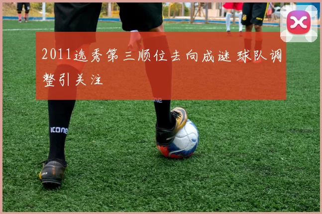 2011选秀第三顺位去向成谜 球队调整引关注