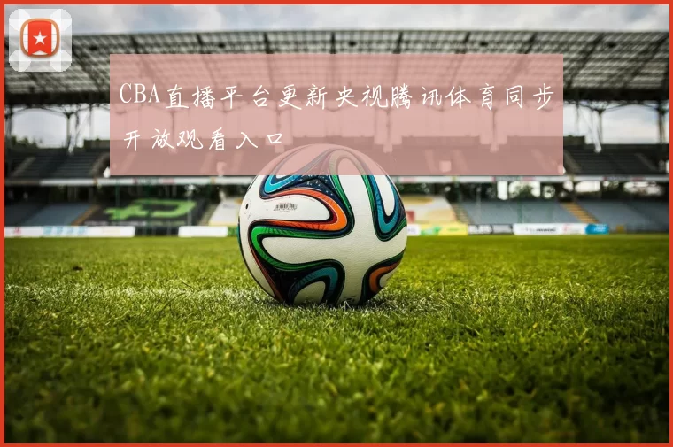 CBA直播平台更新央视腾讯体育同步开放观看入口
