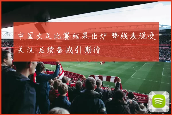 中国女足比赛结果出炉 锋线表现受关注 后续备战引期待