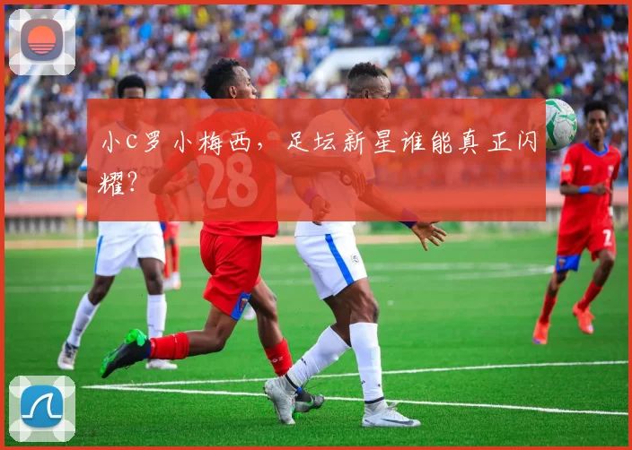 小c罗小梅西,足坛新星谁能真正闪耀?