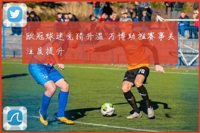 欧冠球迷竞猜升温 万博助推赛事关注度提升