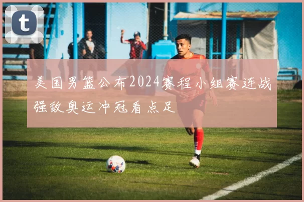 美国男篮公布2024赛程小组赛连战强敌奥运冲冠看点足