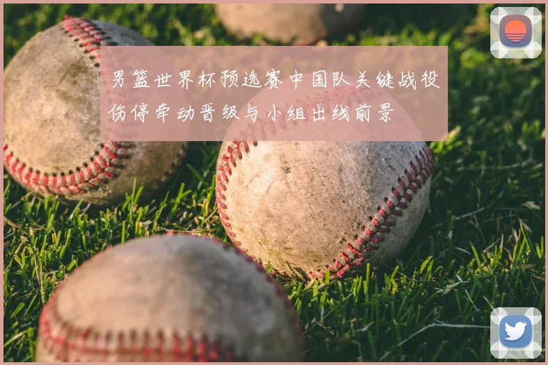 男篮世界杯预选赛中国队关键战役伤停牵动晋级与小组出线前景