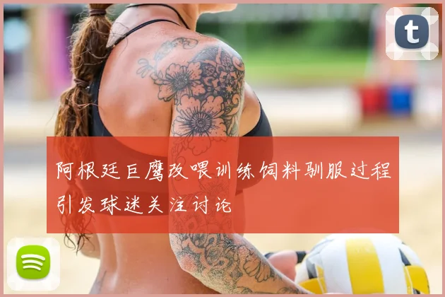 阿根廷巨鹰改喂训练饲料驯服过程引发球迷关注讨论