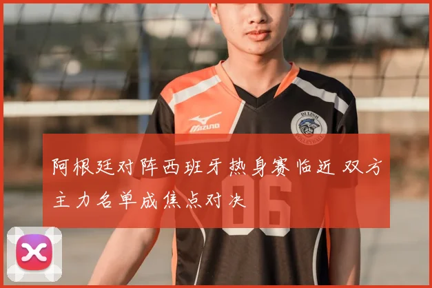 阿根廷对阵西班牙热身赛临近 双方主力名单成焦点对决