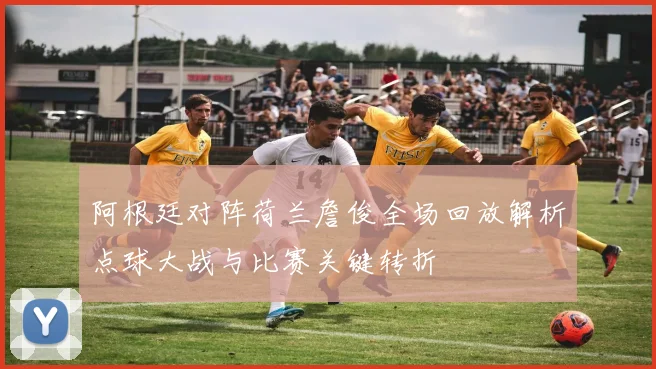 阿根廷对阵荷兰詹俊全场回放解析点球大战与比赛关键转折