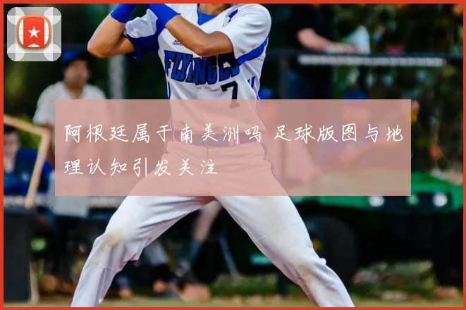 阿根廷属于南美洲吗 足球版图与地理认知引发关注