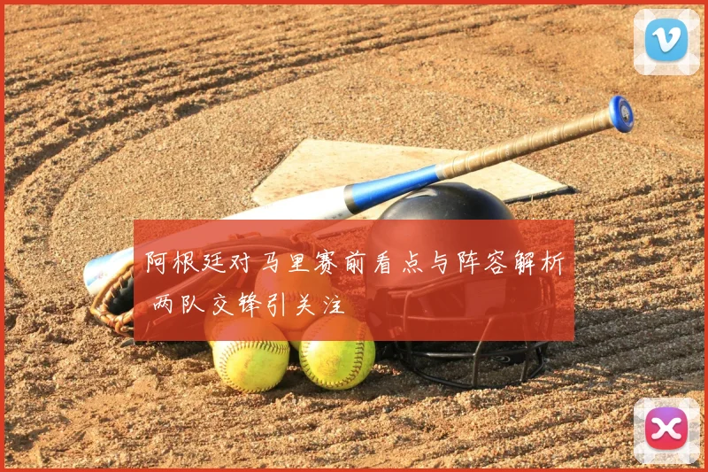 阿根廷对马里赛前看点与阵容解析 两队交锋引关注