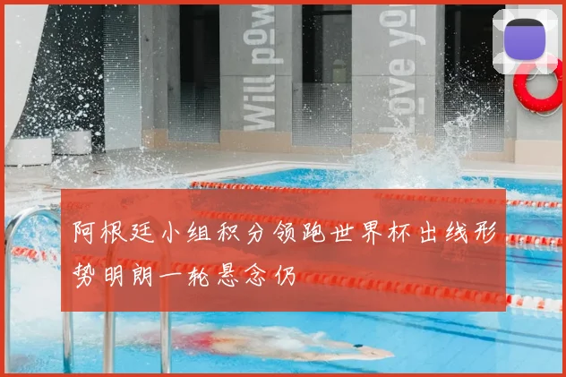 阿根廷小组积分领跑世界杯出线形势明朗一轮悬念仍