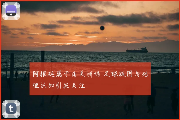 阿根廷属于南美洲吗 足球版图与地理认知引发关注