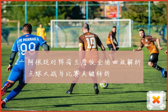 阿根廷对阵荷兰詹俊全场回放解析点球大战与比赛关键转折