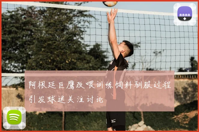 阿根廷巨鹰改喂训练饲料驯服过程引发球迷关注讨论